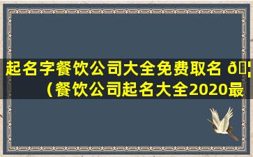 起名字餐饮公司大全免费取名 🦆 （餐饮公司起名大全2020最新版的）